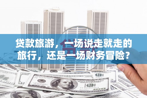 雨花台贷款旅游，一场说走就走的旅行，还是一场财务冒险？