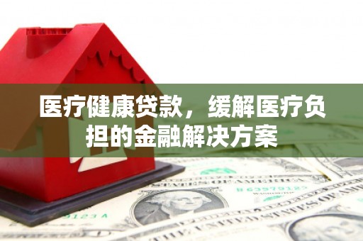 雨花台医疗健康贷款，缓解医疗负担的金融解决方案