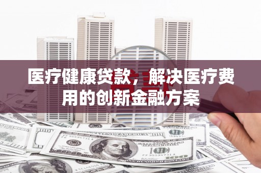 雨花台医疗健康贷款，解决医疗费用的创新金融方案